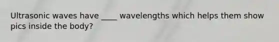 Ultrasonic waves have ____ wavelengths which helps them show pics inside the body?