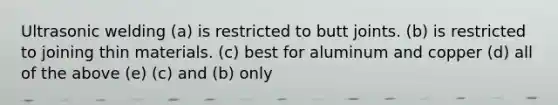 Ultrasonic welding (a) is restricted to butt joints. (b) is restricted to joining thin materials. (c) best for aluminum and copper (d) all of the above (e) (c) and (b) only