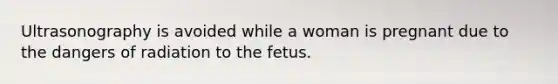 Ultrasonography is avoided while a woman is pregnant due to the dangers of radiation to the fetus.