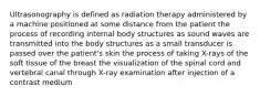 Ultrasonography is defined as radiation therapy administered by a machine positioned at some distance from the patient the process of recording internal body structures as sound waves are transmitted into the body structures as a small transducer is passed over the patient's skin the process of taking X-rays of the soft tissue of the breast the visualization of the spinal cord and vertebral canal through X-ray examination after injection of a contrast medium