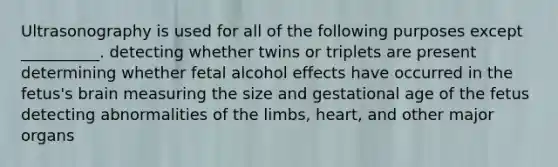 Ultrasonography is used for all of the following purposes except __________. detecting whether twins or triplets are present determining whether fetal alcohol effects have occurred in the fetus's brain measuring the size and gestational age of the fetus detecting abnormalities of the limbs, heart, and other major organs