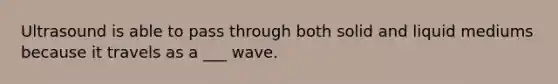 Ultrasound is able to pass through both solid and liquid mediums because it travels as a ___ wave.