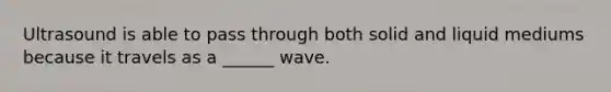 Ultrasound is able to pass through both solid and liquid mediums because it travels as a ______ wave.