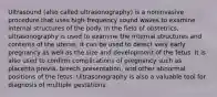 Ultrasound (also called ultrasonography) is a noninvasive procedure that uses high-frequency sound waves to examine internal structures of the body. In the field of obstetrics, ultrasonography is used to examine the internal structures and contents of the uterus. It can be used to detect very early pregnancy as well as the size and development of the fetus. It is also used to confirm complications of pregnancy such as placenta previa, breech presentation, and other abnormal positions of the fetus. Ultrasonography is also a valuable tool for diagnosis of multiple gestations.