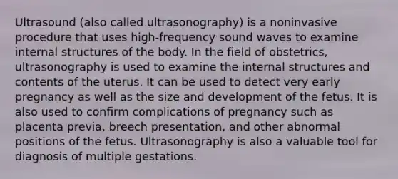 Ultrasound (also called ultrasonography) is a noninvasive procedure that uses high-frequency sound waves to examine internal structures of the body. In the field of obstetrics, ultrasonography is used to examine the internal structures and contents of the uterus. It can be used to detect very early pregnancy as well as the size and development of the fetus. It is also used to confirm complications of pregnancy such as placenta previa, breech presentation, and other abnormal positions of the fetus. Ultrasonography is also a valuable tool for diagnosis of multiple gestations.