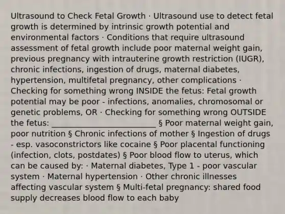 Ultrasound to Check Fetal Growth · Ultrasound use to detect fetal growth is determined by intrinsic growth potential and environmental factors · Conditions that require ultrasound assessment of fetal growth include poor maternal weight gain, previous pregnancy with intrauterine growth restriction (IUGR), chronic infections, ingestion of drugs, maternal diabetes, hypertension, multifetal pregnancy, other complications · Checking for something wrong INSIDE the fetus: Fetal growth potential may be poor - infections, anomalies, chromosomal or genetic problems, OR · Checking for something wrong OUTSIDE the fetus: __________________________ § Poor maternal weight gain, poor nutrition § Chronic infections of mother § Ingestion of drugs - esp. vasoconstrictors like cocaine § Poor placental functioning (infection, clots, postdates) § Poor blood flow to uterus, which can be caused by: · Maternal diabetes, Type 1 - poor vascular system · Maternal hypertension · Other chronic illnesses affecting vascular system § Multi-fetal pregnancy: shared food supply decreases blood flow to each baby