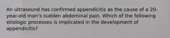 An ultrasound has confirmed appendicitis as the cause of a 20-year-old man's sudden abdominal pain. Which of the following etiologic processes is implicated in the development of appendicitis?