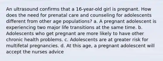 An ultrasound confirms that a 16-year-old girl is pregnant. How does the need for prenatal care and counseling for adolescents different from other age populations? a. A pregnant adolescent is experiencing two major life transitions at the same time. b. Adolescents who get pregnant are more likely to have other chronic health problems. c. Adolescents are at greater risk for multifetal pregnancies. d. At this age, a pregnant adolescent will accept the nurses advice