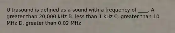 Ultrasound is defined as a sound with a frequency of ____. A. greater than 20,000 kHz B. less than 1 kHz C. greater than 10 MHz D. greater than 0.02 MHz