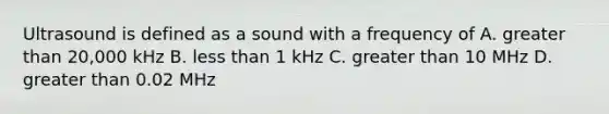 Ultrasound is defined as a sound with a frequency of A. greater than 20,000 kHz B. less than 1 kHz C. greater than 10 MHz D. greater than 0.02 MHz