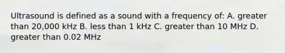 Ultrasound is defined as a sound with a frequency of: A. greater than 20,000 kHz B. less than 1 kHz C. greater than 10 MHz D. greater than 0.02 MHz