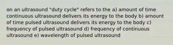 on an ultrasound "duty cycle" refers to the a) amount of time continuous ultrasound delivers its energy to the body b) amount of time pulsed ultrasound delivers its energy to the body c) frequency of pulsed ultrasound d) frequency of continuous ultrasound e) wavelength of pulsed ultrasound