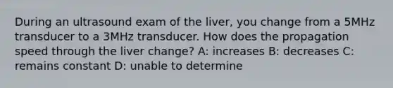 During an ultrasound exam of the liver, you change from a 5MHz transducer to a 3MHz transducer. How does the propagation speed through the liver change? A: increases B: decreases C: remains constant D: unable to determine