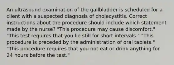 An ultrasound examination of the gallbladder is scheduled for a client with a suspected diagnosis of cholecystitis. Correct instructions about the procedure should include which statement made by the nurse? "This procedure may cause discomfort." "This test requires that you lie still for short intervals." "This procedure is preceded by the administration of oral tablets." "This procedure requires that you not eat or drink anything for 24 hours before the test."