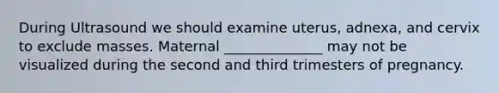 During Ultrasound we should examine uterus, adnexa, and cervix to exclude masses. Maternal ______________ may not be visualized during the second and third trimesters of pregnancy.