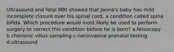 Ultrasound and fetal MRI showed that Janna's baby has mild incomplete closure over his spinal cord, a condition called spina bifida. Which procedure would most likely be used to perform surgery to correct this condition before he is born? a.fetoscopy b.chorionic villus sampling c.noninvasive prenatal testing d.ultrasound