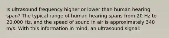 Is ultrasound frequency higher or lower than human hearing span? The typical range of human hearing spans from 20 Hz to 20,000 Hz, and the speed of sound in air is approximately 340 m/s. With this information in mind, an ultrasound signal: