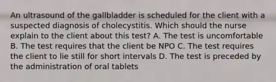 An ultrasound of the gallbladder is scheduled for the client with a suspected diagnosis of cholecystitis. Which should the nurse explain to the client about this test? A. The test is uncomfortable B. The test requires that the client be NPO C. The test requires the client to lie still for short intervals D. The test is preceded by the administration of oral tablets