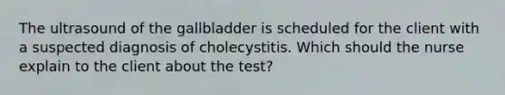 The ultrasound of the gallbladder is scheduled for the client with a suspected diagnosis of cholecystitis. Which should the nurse explain to the client about the test?