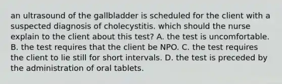 an ultrasound of the gallbladder is scheduled for the client with a suspected diagnosis of cholecystitis. which should the nurse explain to the client about this test? A. the test is uncomfortable. B. the test requires that the client be NPO. C. the test requires the client to lie still for short intervals. D. the test is preceded by the administration of oral tablets.