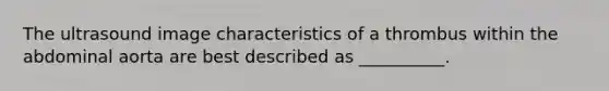 The ultrasound image characteristics of a thrombus within the abdominal aorta are best described as __________.