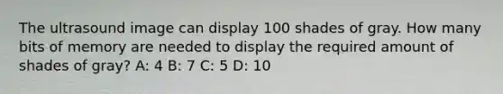 The ultrasound image can display 100 shades of gray. How many bits of memory are needed to display the required amount of shades of gray? A: 4 B: 7 C: 5 D: 10