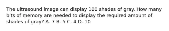 The ultrasound image can display 100 shades of gray. How many bits of memory are needed to display the required amount of shades of gray? A. 7 B. 5 C. 4 D. 10