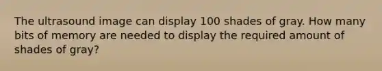 The ultrasound image can display 100 shades of gray. How many bits of memory are needed to display the required amount of shades of gray?