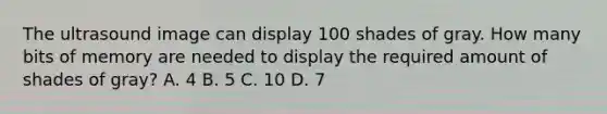 The ultrasound image can display 100 shades of gray. How many bits of memory are needed to display the required amount of shades of gray? A. 4 B. 5 C. 10 D. 7