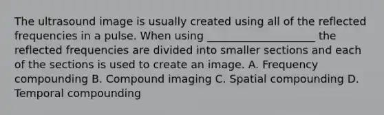 The ultrasound image is usually created using all of the reflected frequencies in a pulse. When using ____________________ the reflected frequencies are divided into smaller sections and each of the sections is used to create an image. A. Frequency compounding B. Compound imaging C. Spatial compounding D. Temporal compounding