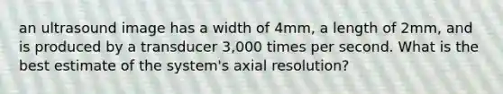 an ultrasound image has a width of 4mm, a length of 2mm, and is produced by a transducer 3,000 times per second. What is the best estimate of the system's axial resolution?