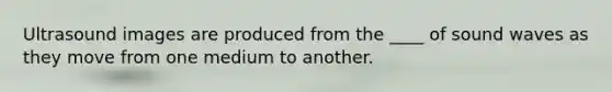 Ultrasound images are produced from the ____ of sound waves as they move from one medium to another.