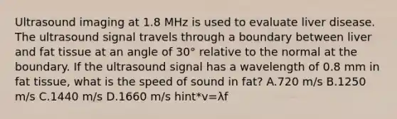 <a href='https://www.questionai.com/knowledge/kvgDPddKKK-ultrasound-imaging' class='anchor-knowledge'>ultrasound imaging</a> at 1.8 MHz is used to evaluate liver disease. The ultrasound signal travels through a boundary between liver and fat tissue at an angle of 30° relative to the normal at the boundary. If the ultrasound signal has a wavelength of 0.8 mm in fat tissue, what is the <a href='https://www.questionai.com/knowledge/kxcdyc5t7b-speed-of-sound' class='anchor-knowledge'>speed of sound</a> in fat? A.720 m/s B.1250 m/s C.1440 m/s D.1660 m/s hint*v=λf