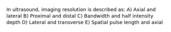 In ultrasound, imaging resolution is described as: A) Axial and lateral B) Proximal and distal C) Bandwidth and half intensity depth D) Lateral and transverse E) Spatial pulse length and axial