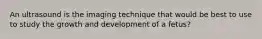 An ultrasound is the imaging technique that would be best to use to study the growth and development of a fetus?