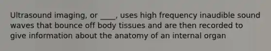 Ultrasound imaging, or ____, uses high frequency inaudible sound waves that bounce off body tissues and are then recorded to give information about the anatomy of an internal organ