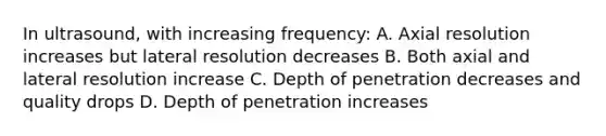 In ultrasound, with increasing frequency: A. Axial resolution increases but lateral resolution decreases B. Both axial and lateral resolution increase C. Depth of penetration decreases and quality drops D. Depth of penetration increases