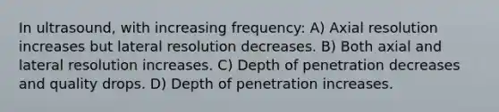 In ultrasound, with increasing frequency: A) Axial resolution increases but lateral resolution decreases. B) Both axial and lateral resolution increases. C) Depth of penetration decreases and quality drops. D) Depth of penetration increases.