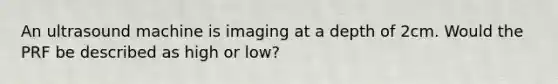 An ultrasound machine is imaging at a depth of 2cm. Would the PRF be described as high or low?