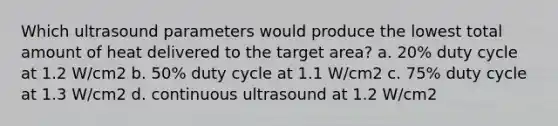 Which ultrasound parameters would produce the lowest total amount of heat delivered to the target area? a. 20% duty cycle at 1.2 W/cm2 b. 50% duty cycle at 1.1 W/cm2 c. 75% duty cycle at 1.3 W/cm2 d. continuous ultrasound at 1.2 W/cm2