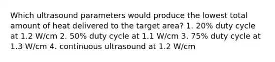 Which ultrasound parameters would produce the lowest total amount of heat delivered to the target area? 1. 20% duty cycle at 1.2 W/cm 2. 50% duty cycle at 1.1 W/cm 3. 75% duty cycle at 1.3 W/cm 4. continuous ultrasound at 1.2 W/cm