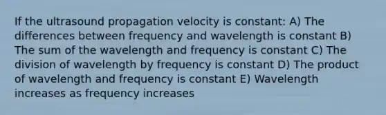 If the ultrasound propagation velocity is constant: A) The differences between frequency and wavelength is constant B) The sum of the wavelength and frequency is constant C) The division of wavelength by frequency is constant D) The product of wavelength and frequency is constant E) Wavelength increases as frequency increases