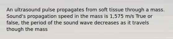 An ultrasound pulse propagates from soft tissue through a mass. Sound's propagation speed in the mass is 1,575 m/s True or false, the period of the sound wave decreases as it travels though the mass