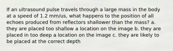 If an ultrasound pulse travels through a large mass in the body at a speed of 1.2 mm/us, what happens to the position of all echoes produced from reflectors shallower than the mass? a. they are placed too shallow a location on the image b. they are placed in too deep a location on the image c. they are likely to be placed at the correct depth