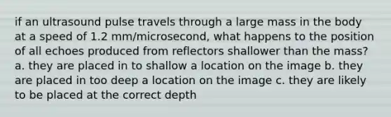 if an ultrasound pulse travels through a large mass in the body at a speed of 1.2 mm/microsecond, what happens to the position of all echoes produced from reflectors shallower than the mass? a. they are placed in to shallow a location on the image b. they are placed in too deep a location on the image c. they are likely to be placed at the correct depth