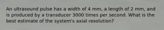 An ultrasound pulse has a width of 4 mm, a length of 2 mm, and is produced by a transducer 3000 times per second. What is the best estimate of the system's axial resolution?