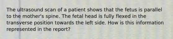 The ultrasound scan of a patient shows that the fetus is parallel to the mother's spine. The fetal head is fully flexed in the transverse position towards the left side. How is this information represented in the report?