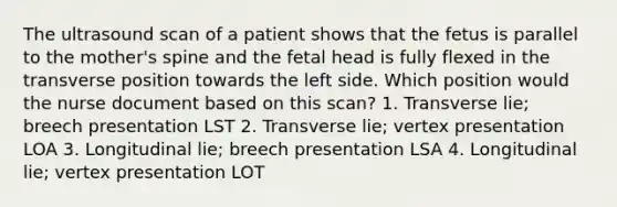 The ultrasound scan of a patient shows that the fetus is parallel to the mother's spine and the fetal head is fully flexed in the transverse position towards the left side. Which position would the nurse document based on this scan? 1. Transverse lie; breech presentation LST 2. Transverse lie; vertex presentation LOA 3. Longitudinal lie; breech presentation LSA 4. Longitudinal lie; vertex presentation LOT