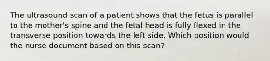 The ultrasound scan of a patient shows that the fetus is parallel to the mother's spine and the fetal head is fully flexed in the transverse position towards the left side. Which position would the nurse document based on this scan?