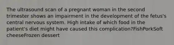 The ultrasound scan of a pregnant woman in the second trimester shows an impairment in the development of the fetus's central nervous system. High intake of which food in the patient's diet might have caused this complication?FishPorkSoft cheeseFrozen dessert